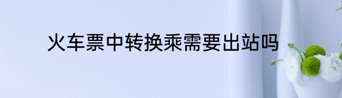 火车票中转换乘需要出站吗