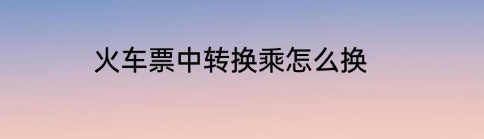 火车票中转换乘怎么换