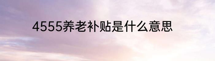 4555养老补贴是什么意思