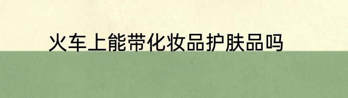 火车上能带化妆品护肤品吗