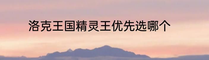 洛克王国精灵王优先选哪个