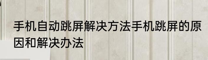 手机自动跳屏解决方法手机跳屏的原因和解决办法