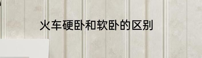火车硬卧和软卧的区别
