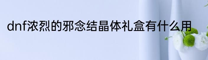 dnf浓烈的邪念结晶体礼盒有什么用