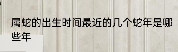 属蛇的出生时间最近的几个蛇年是哪些年
