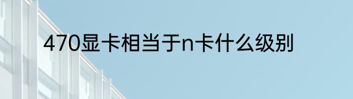 470显卡相当于n卡什么级别
