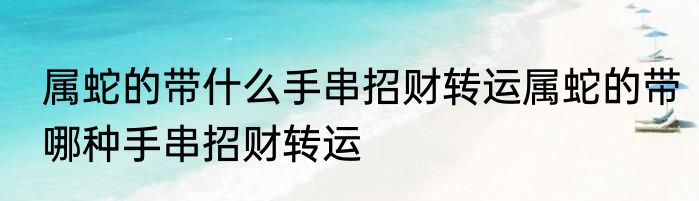 属蛇的带什么手串招财转运属蛇的带哪种手串招财转运
