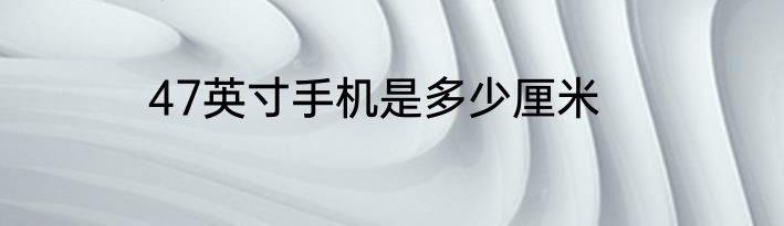 47英寸手机是多少厘米