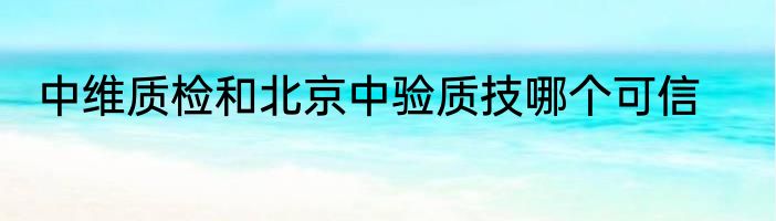 中维质检和北京中验质技哪个可信
