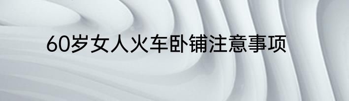 60岁女人火车卧铺注意事项