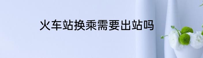火车站换乘需要出站吗