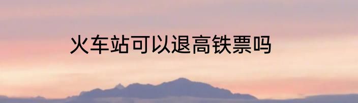 火车站可以退高铁票吗