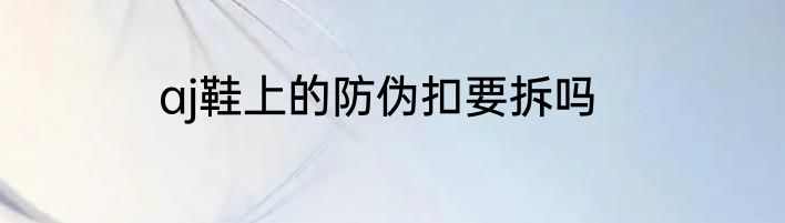 aj鞋上的防伪扣要拆吗