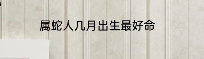 属蛇人几月出生最好命