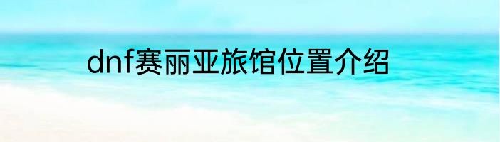 dnf赛丽亚旅馆位置介绍