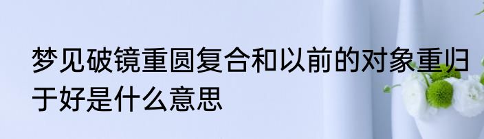 梦见破镜重圆复合和以前的对象重归于好是什么意思