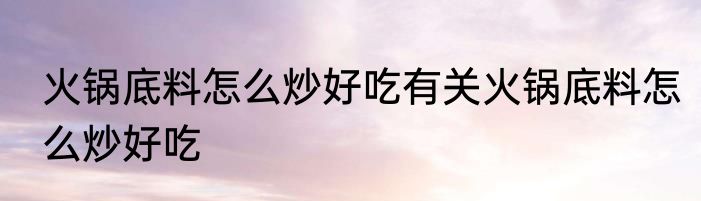火锅底料怎么炒好吃有关火锅底料怎么炒好吃