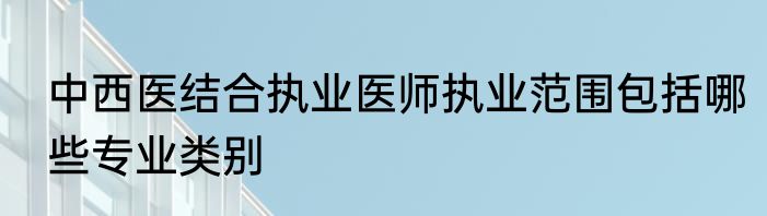 中西医结合执业医师执业范围包括哪些专业类别