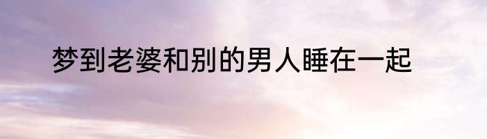 梦到老婆和别的男人睡在一起