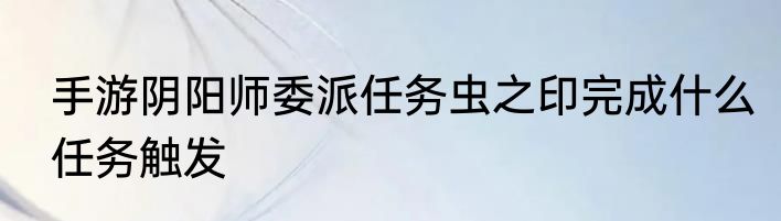 手游阴阳师委派任务虫之印完成什么任务触发