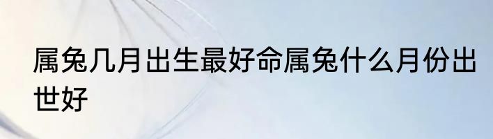 属兔几月出生最好命属兔什么月份出世好