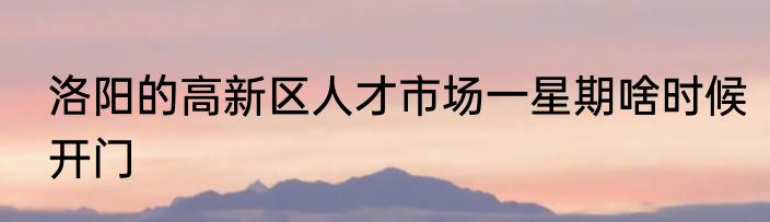 洛阳的高新区人才市场一星期啥时候开门
