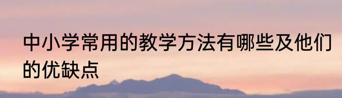 中小学常用的教学方法有哪些及他们的优缺点