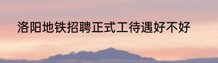 洛阳地铁招聘正式工待遇好不好
