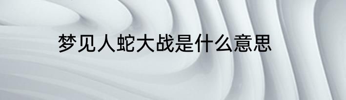 梦见人蛇大战是什么意思