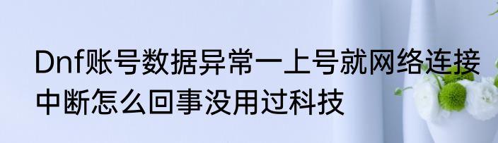 Dnf账号数据异常一上号就网络连接中断怎么回事没用过科技