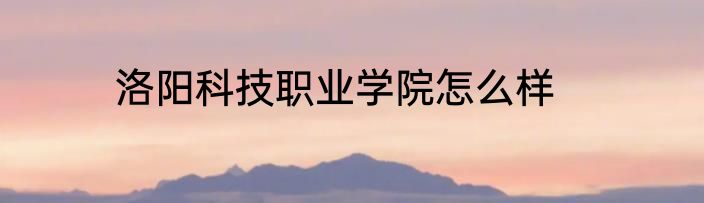 洛阳科技职业学院怎么样