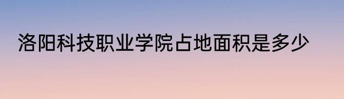 洛阳科技职业学院占地面积是多少
