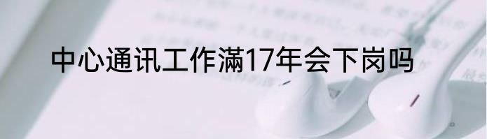 中心通讯工作滿17年会下岗吗