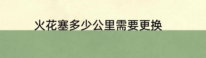火花塞多少公里需要更换