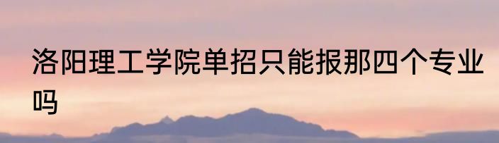 洛阳理工学院单招只能报那四个专业吗