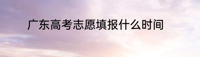 广东高考志愿填报什么时间