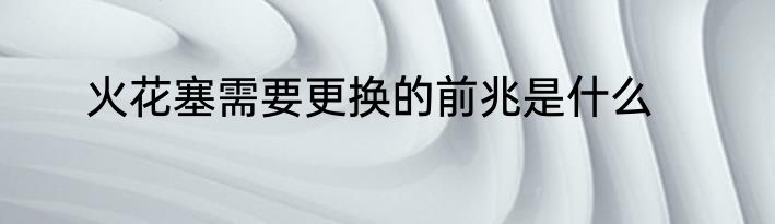 火花塞需要更换的前兆是什么