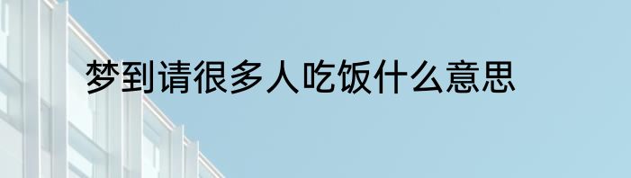 梦到请很多人吃饭什么意思