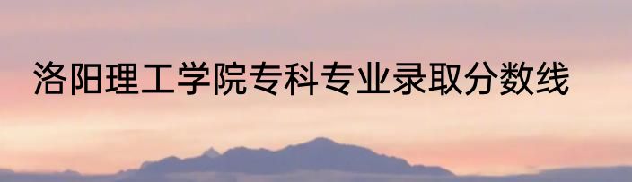 洛阳理工学院专科专业录取分数线