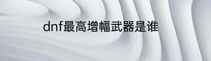 dnf最高增幅武器是谁