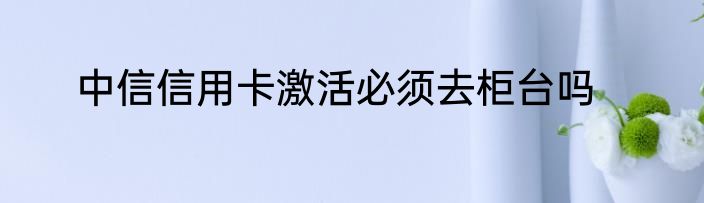 中信信用卡激活必须去柜台吗