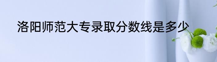 洛阳师范大专录取分数线是多少