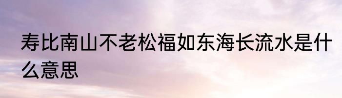 寿比南山不老松福如东海长流水是什么意思