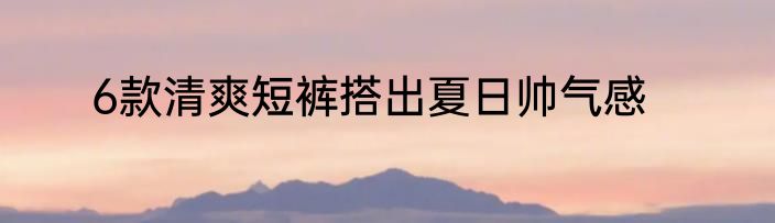 6款清爽短裤搭出夏日帅气感