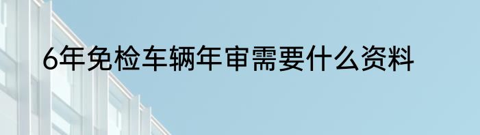 6年免检车辆年审需要什么资料