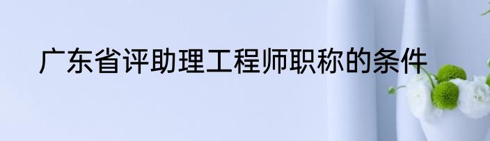 广东省评助理工程师职称的条件