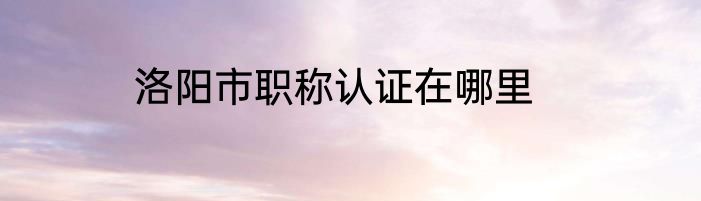 洛阳市职称认证在哪里