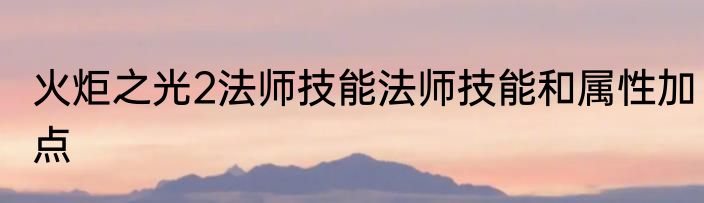 火炬之光2法师技能法师技能和属性加点