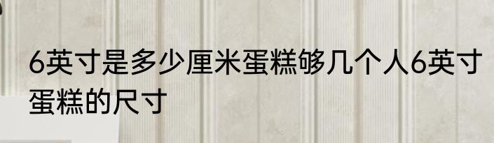 6英寸是多少厘米蛋糕够几个人6英寸蛋糕的尺寸