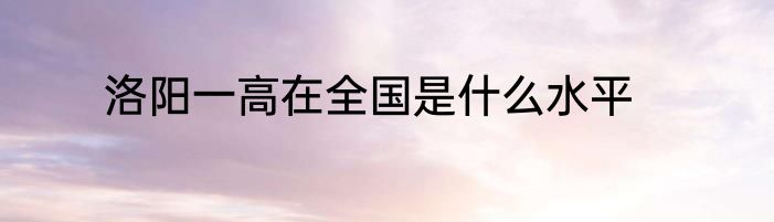 洛阳一高在全国是什么水平